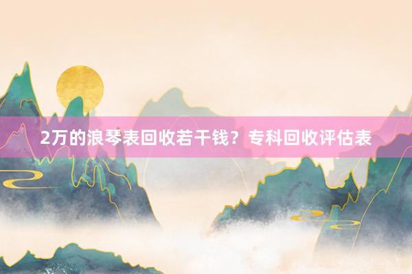 2万的浪琴表回收若干钱？专科回收评估表